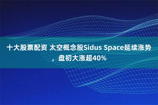 十大股票配资 太空概念股Sidus Space延续涨势，盘初大涨超40%