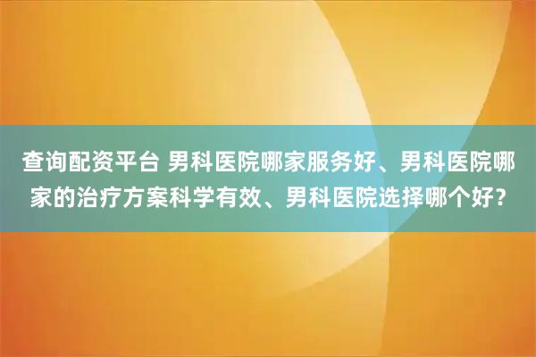 查询配资平台 男科医院哪家服务好、男科医院哪家的治疗方案科学有效、男科医院选择哪个好？