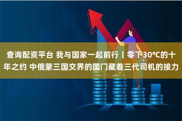 查询配资平台 我与国家一起前行丨零下30℃的十年之约 中俄蒙三国交界的国门藏着三代司机的接力