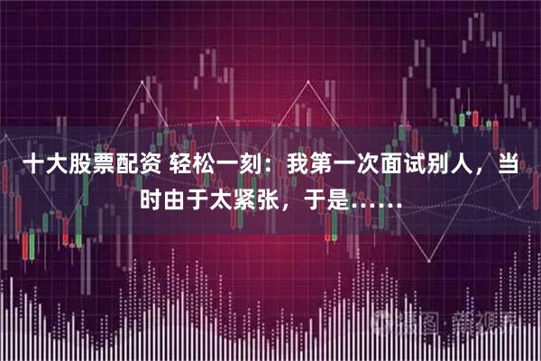 十大股票配资 轻松一刻：我第一次面试别人，当时由于太紧张，于是……