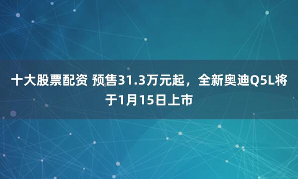 十大股票配资 预售31.3万元起，全新奥迪Q5L将于1月15日上市