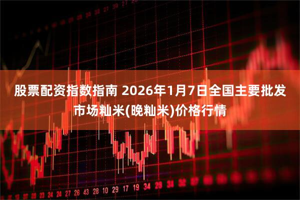股票配资指数指南 2026年1月7日全国主要批发市场籼米(晚籼米)价格行情