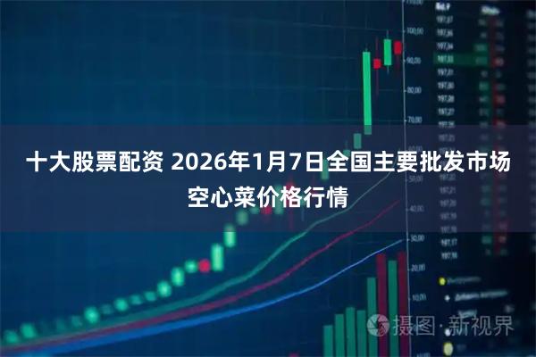 十大股票配资 2026年1月7日全国主要批发市场空心菜价格行情