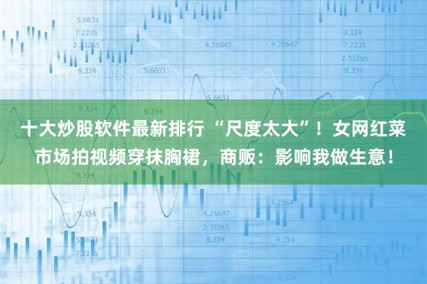 十大炒股软件最新排行 “尺度太大”！女网红菜市场拍视频穿抹胸裙，商贩：影响我做生意！