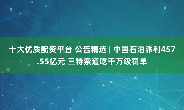 十大优质配资平台 公告精选 | 中国石油派利457.55亿元 三特索道吃千万级罚单