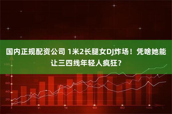 国内正规配资公司 1米2长腿女DJ炸场!凭啥她能让三四线年轻人疯狂?