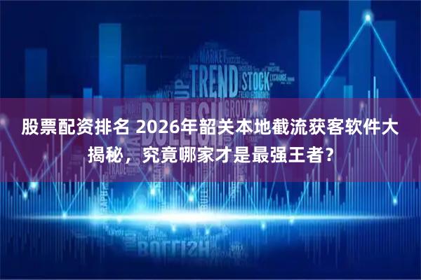 股票配资排名 2026年韶关本地截流获客软件大揭秘，究竟哪家才是最强王者？