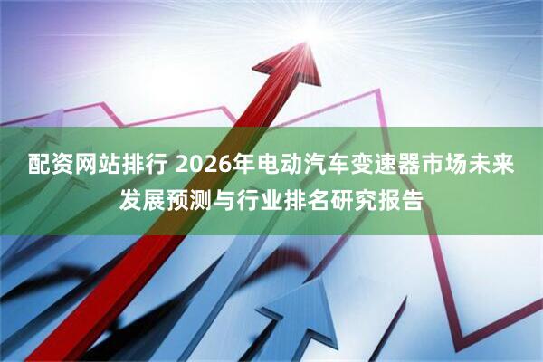配资网站排行 2026年电动汽车变速器市场未来发展预测与行业排名研究报告