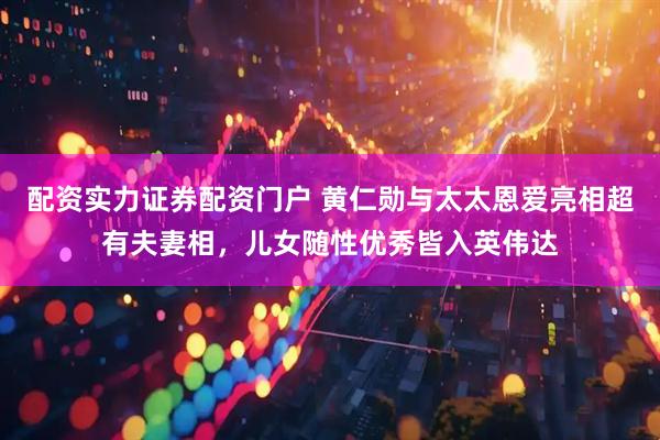 配资实力证券配资门户 黄仁勋与太太恩爱亮相超有夫妻相，儿女随性优秀皆入英伟达